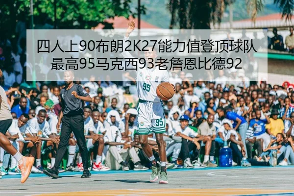 四人上90布朗2K27能力值登顶球队最高95马克西93老詹恩比德92